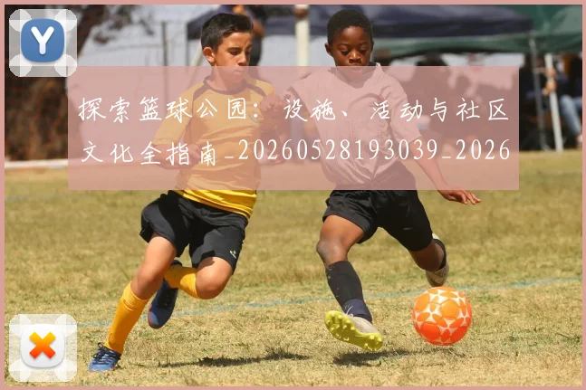 探索篮球公园：设施、活动与社区文化全指南_20260528193039_20260707015611_20260723183925