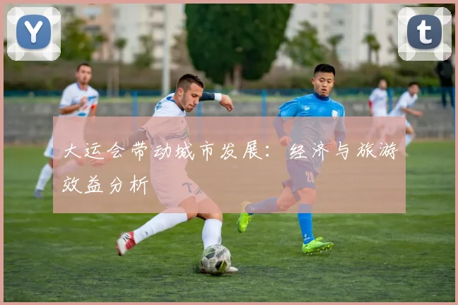 大运会带动城市发展：经济与旅游效益分析