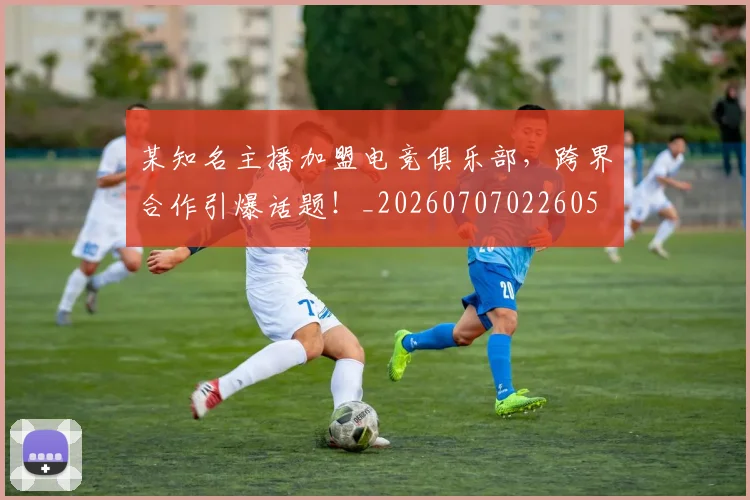 某知名主播加盟电竞俱乐部,跨界合作引爆话题!_20260707022605