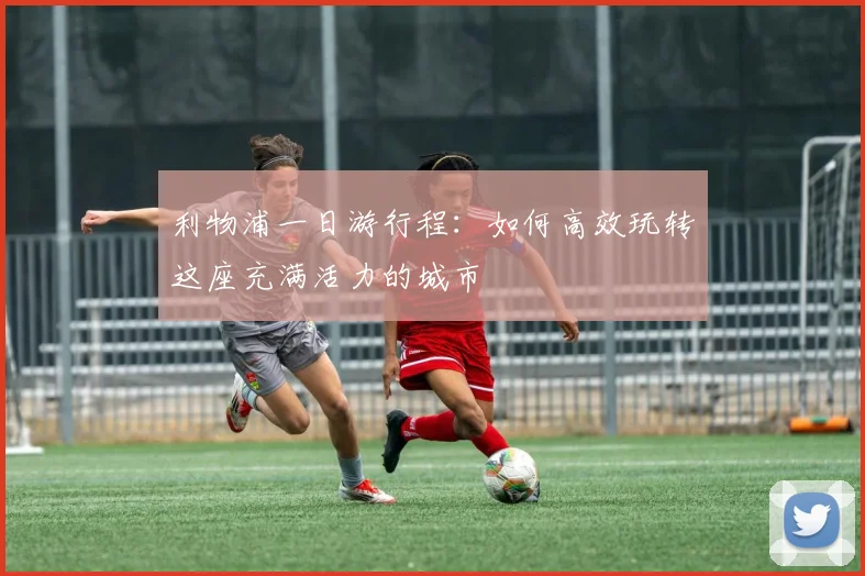 利物浦一日游行程：如何高效玩转这座充满活力的城市