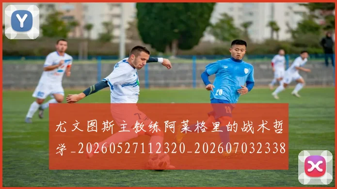 尤文图斯主教练阿莱格里的战术哲学_20260527112320_20260703233830_20260722151210