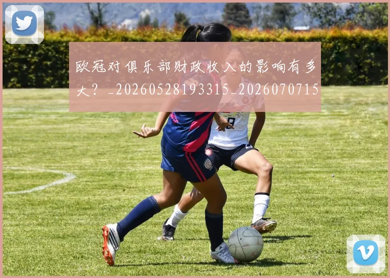 欧冠对俱乐部财政收入的影响有多大？_20260528193315_20260707150902_20260801163231