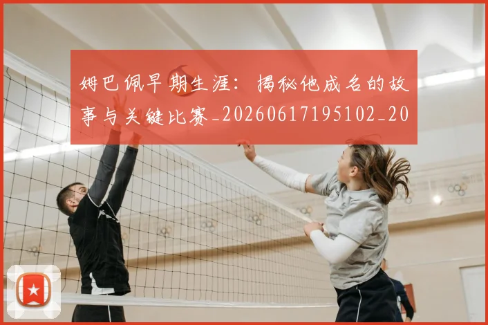 姆巴佩早期生涯：揭秘他成名的故事与关键比赛_20260617195102_20260703231718