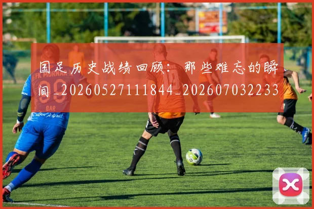 国足历史战绩回顾：那些难忘的瞬间_20260527111844_20260703223313_20260719162631